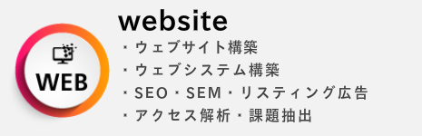 website ・ウェブサイト構築 ・ウェブシステム構築 ・SEO・SEM・リスティング広告 ・アクセス解析・課題抽出